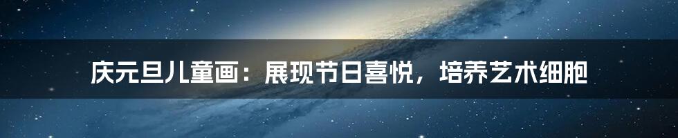 庆元旦儿童画:展现节日喜悦,培养艺术细胞