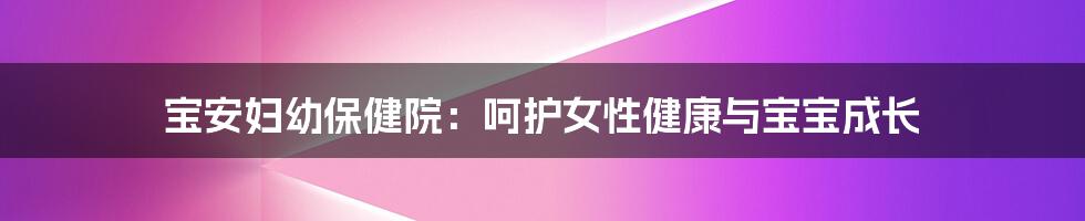 宝安妇幼保健院：呵护女性健康与宝宝成长