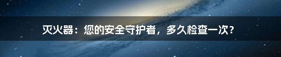 灭火器：您的安全守护者，多久检查一次？