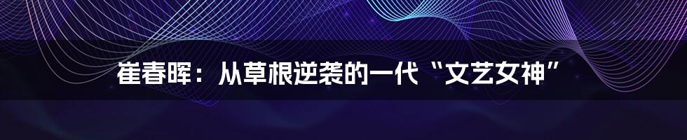 崔春晖:从草根逆袭的一代“文艺女神”