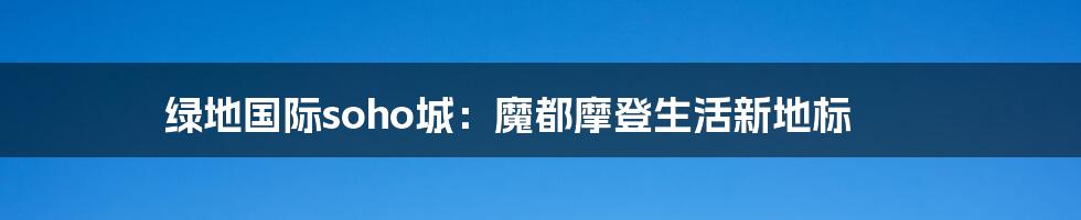 绿地国际soho城:魔都摩登生活新地标