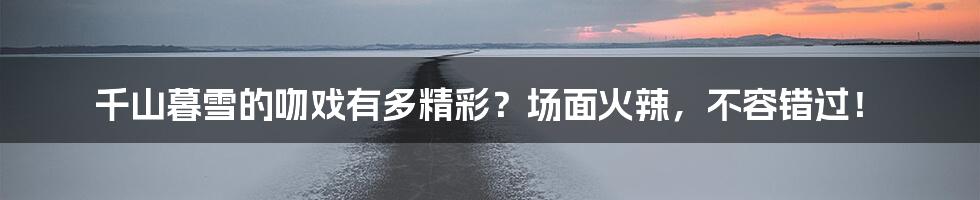 千山暮雪的吻戏有多精彩?场面火辣,不容错过!