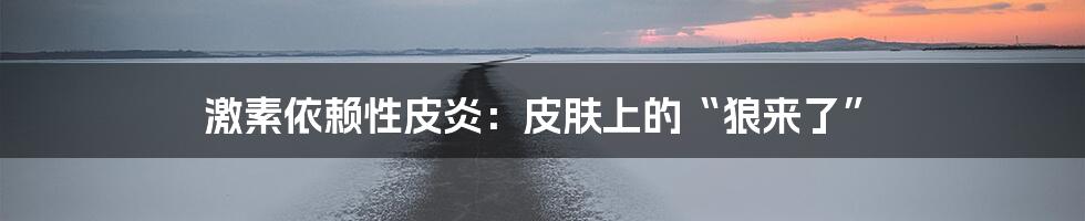 激素依赖性皮炎:皮肤上的“狼来了”