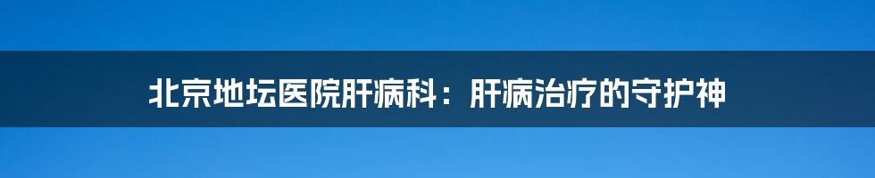 北京地坛医院肝病科:肝病治疗的守护神