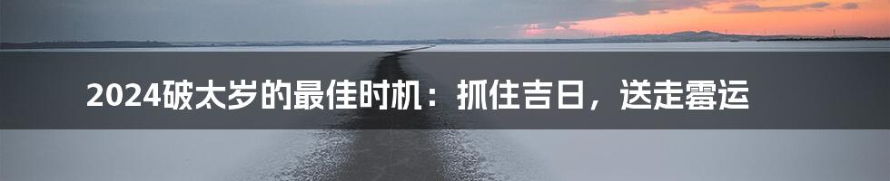 2024破太岁的最佳时机：抓住吉日，送走霉运