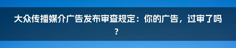 大众传播媒介广告发布审查规定：你的广告，过审了吗？