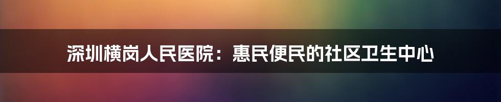 深圳横岗人民医院：惠民便民的社区卫生中心