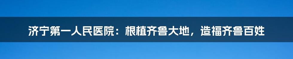 济宁第一人民医院：根植齐鲁大地，造福齐鲁百姓