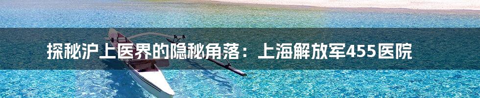 探秘沪上医界的隐秘角落：上海解放军455医院