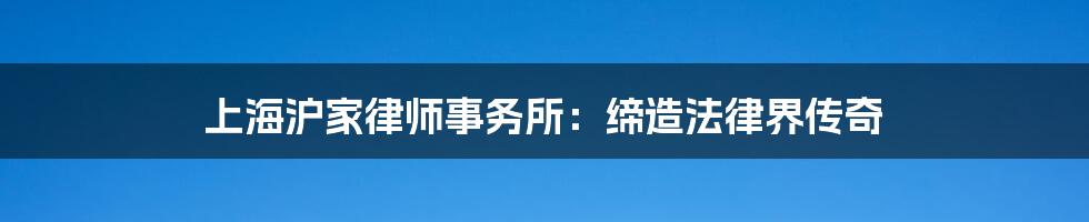 上海沪家律师事务所:缔造法律界传奇