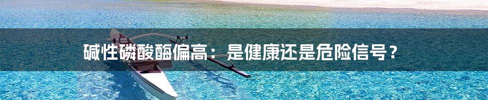 碱性磷酸酶偏高:是健康还是危险信号?