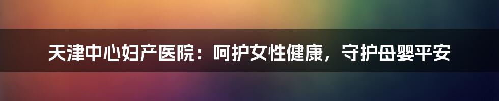 天津中心妇产医院:呵护女性健康,守护母婴平安