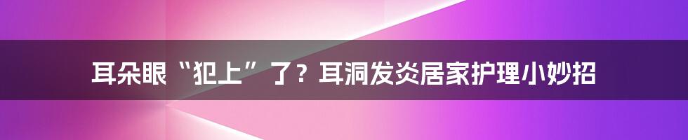 耳朵眼“犯上”了？耳洞发炎居家护理小妙招