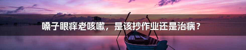 嗓子眼痒老咳嗽,是该抄作业还是治病?