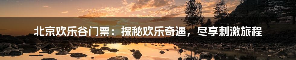 北京欢乐谷门票:探秘欢乐奇遇,尽享刺激旅程