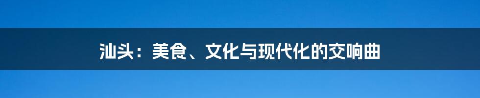 汕头:美食、文化与现代化的交响曲