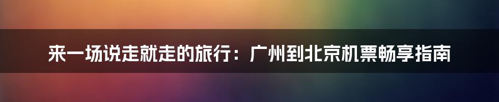 来一场说走就走的旅行:广州到北京机票畅享指南