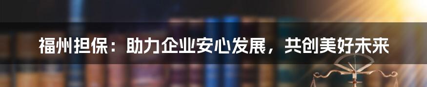 福州担保：助力企业安心发展，共创美好未来