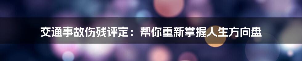 交通事故伤残评定：帮你重新掌握人生方向盘