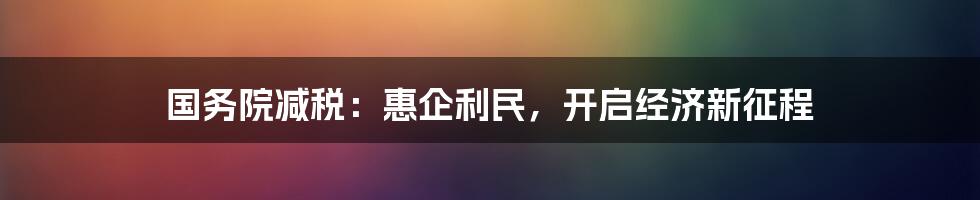 国务院减税：惠企利民，开启经济新征程