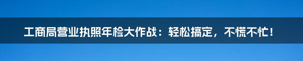 工商局营业执照年检大作战:轻松搞定,不慌不忙!