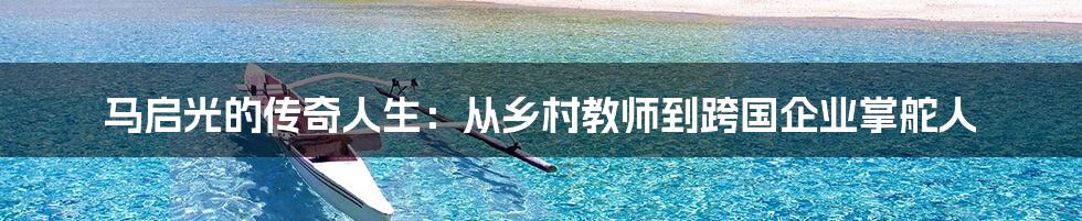 马启光的传奇人生:从乡村教师到跨国企业掌舵人