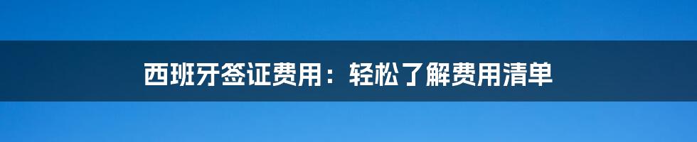 西班牙签证费用:轻松了解费用清单