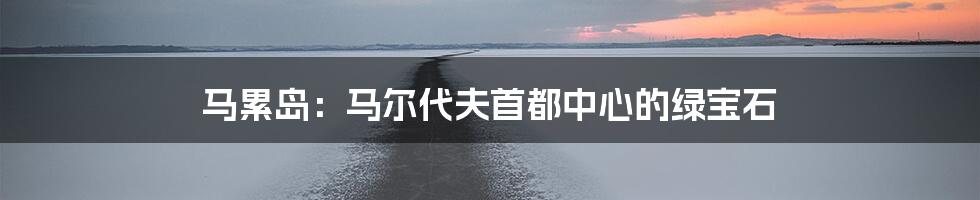 马累岛：马尔代夫首都中心的绿宝石