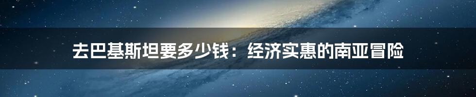 去巴基斯坦要多少钱:经济实惠的南亚冒险