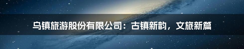 乌镇旅游股份有限公司:古镇新韵,文旅新篇