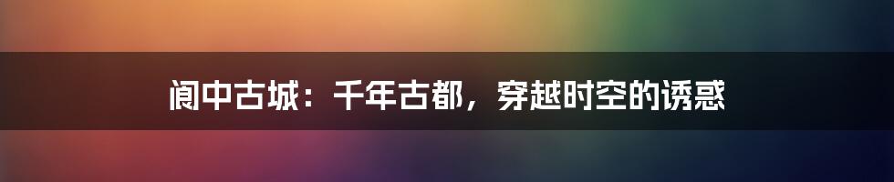 阆中古城:千年古都,穿越时空的诱惑