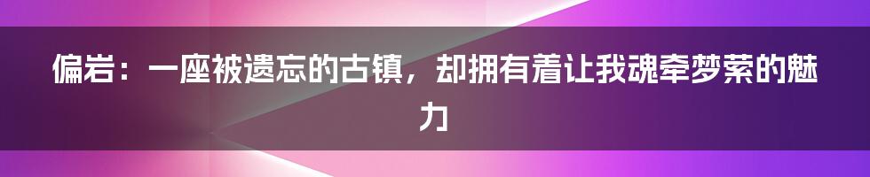 偏岩：一座被遗忘的古镇，却拥有着让我魂牵梦萦的魅力