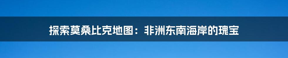探索莫桑比克地图:非洲东南海岸的瑰宝