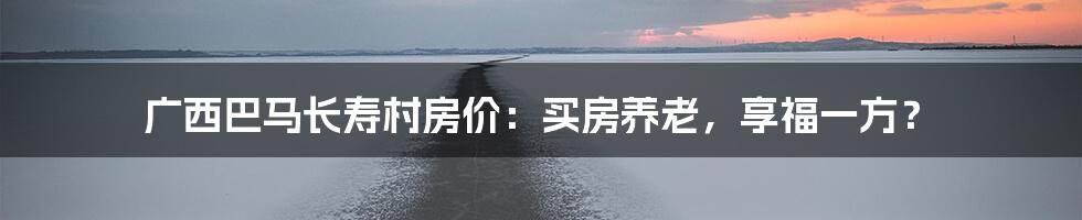 广西巴马长寿村房价:买房养老,享福一方?