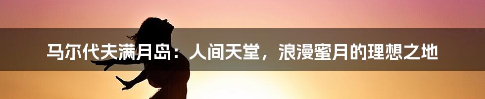 马尔代夫满月岛：人间天堂，浪漫蜜月的理想之地