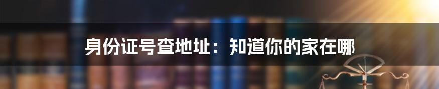 身份证号查地址：知道你的家在哪