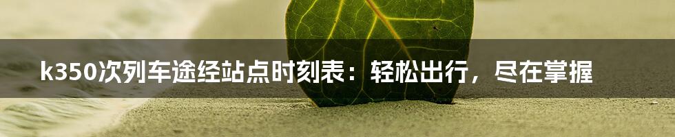 k350次列车途经站点时刻表:轻松出行,尽在掌握