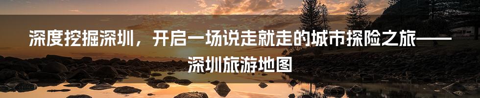 深度挖掘深圳，开启一场说走就走的城市探险之旅——深圳旅游地图