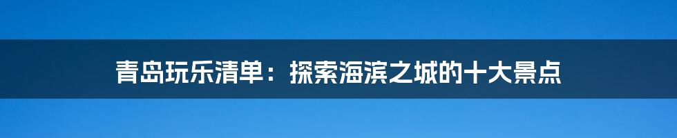 青岛玩乐清单：探索海滨之城的十大景点