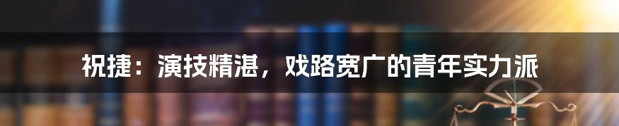 祝捷:演技精湛,戏路宽广的青年实力派