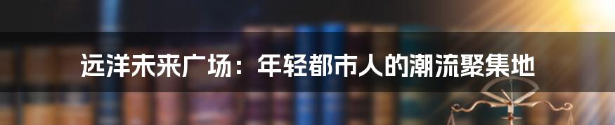 远洋未来广场：年轻都市人的潮流聚集地