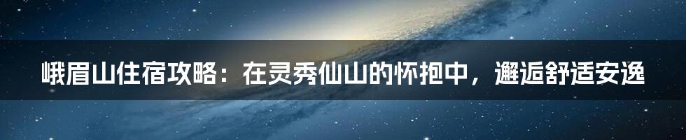 峨眉山住宿攻略：在灵秀仙山的怀抱中，邂逅舒适安逸