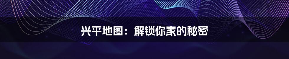兴平地图:解锁你家的秘密