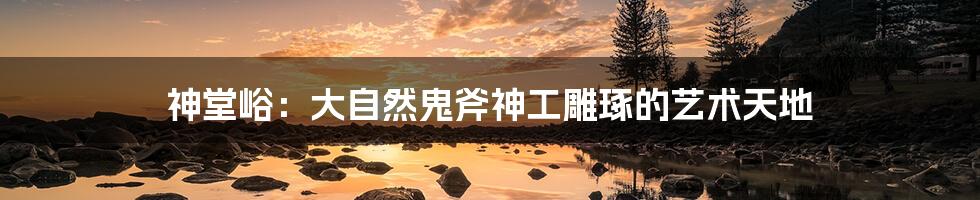 神堂峪:大自然鬼斧神工雕琢的艺术天地