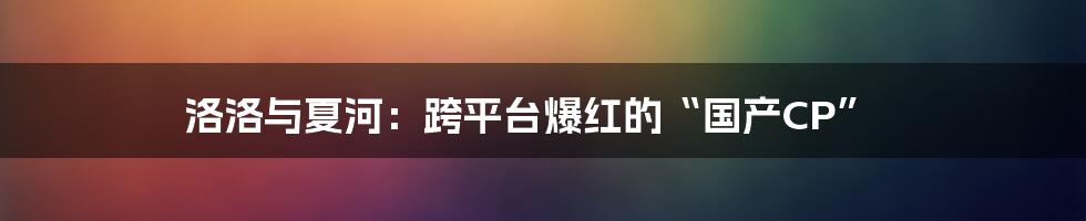 洛洛与夏河：跨平台爆红的“国产CP”