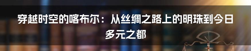 穿越时空的喀布尔:从丝绸之路上的明珠到今日多元之都