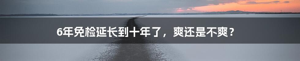 6年免检延长到十年了,爽还是不爽?