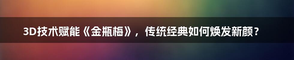 3D技术赋能《金瓶梅》，传统经典如何焕发新颜？