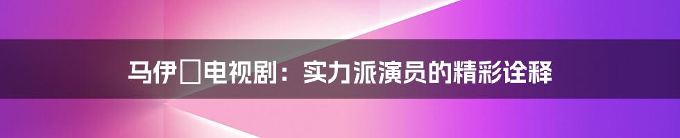 马伊琍电视剧：实力派演员的精彩诠释