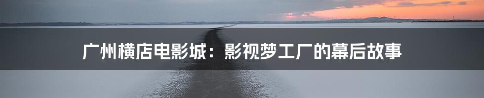 广州横店电影城:影视梦工厂的幕后故事